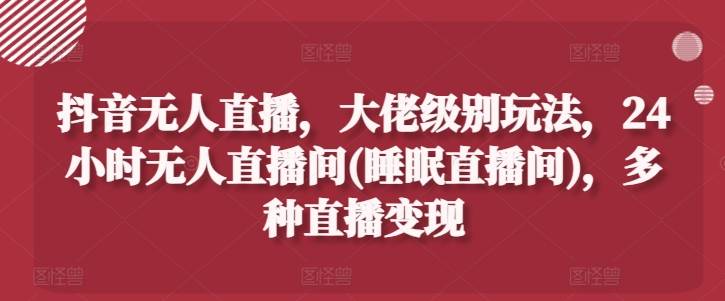 抖音无人直播，大佬级别玩法，24小时无人直播间(睡眠直播间)，多种直播变现【揭秘】-网创指引人